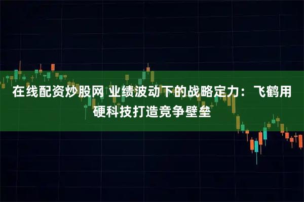 在线配资炒股网 业绩波动下的战略定力：飞鹤用硬科技打造竞争壁垒