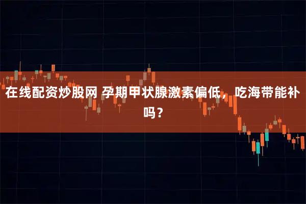 在线配资炒股网 孕期甲状腺激素偏低，吃海带能补吗？