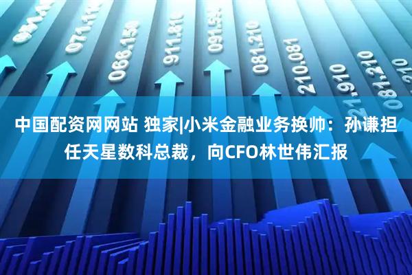 中国配资网网站 独家|小米金融业务换帅：孙谦担任天星数科总裁，向CFO林世伟汇报