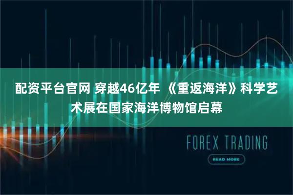 配资平台官网 穿越46亿年 《重返海洋》科学艺术展在国家海洋博物馆启幕