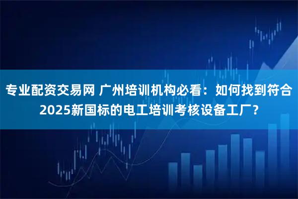 专业配资交易网 广州培训机构必看：如何找到符合2025新国标的电工培训考核设备工厂？