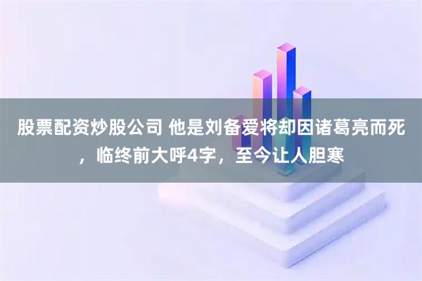 股票配资炒股公司 他是刘备爱将却因诸葛亮而死，临终前大呼4字，至今让人胆寒