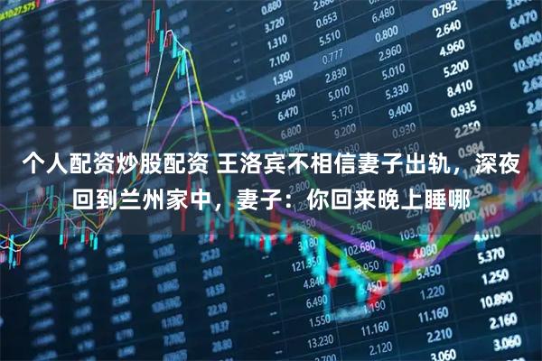 个人配资炒股配资 王洛宾不相信妻子出轨，深夜回到兰州家中，妻子：你回来晚上睡哪