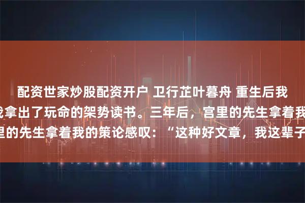 配资世家炒股配资开户 卫行芷叶暮舟 重生后我成了首辅的鬼影娇妻 我拿出了玩命的架势读书。三年后，宫里的先生拿着我的策论感叹：“这种好文章，我这辈子只见过两回。