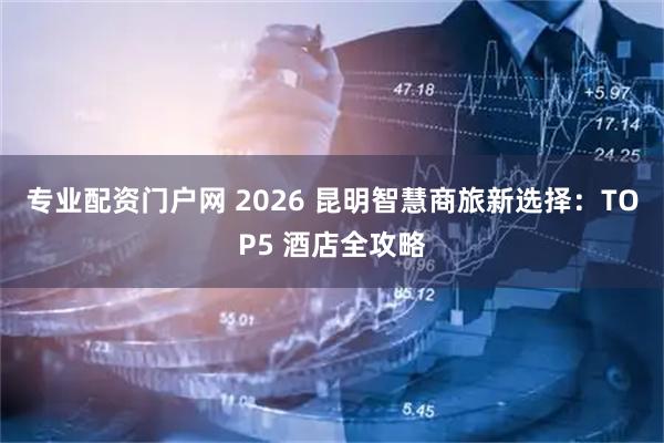 专业配资门户网 2026 昆明智慧商旅新选择：TOP5 酒店全攻略