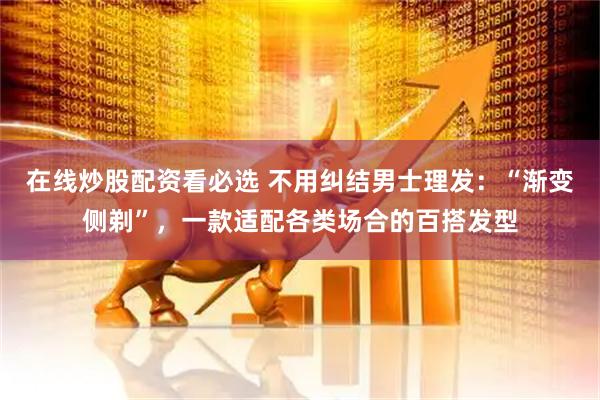 在线炒股配资看必选 不用纠结男士理发：“渐变侧剃”，一款适配各类场合的百搭发型