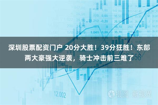 深圳股票配资门户 20分大胜！39分狂胜！东部两大豪强大逆袭，骑士冲击前三难了