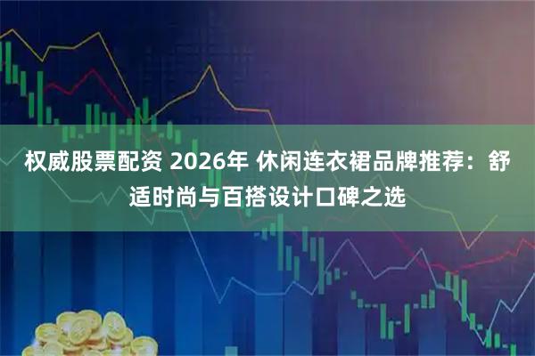 权威股票配资 2026年 休闲连衣裙品牌推荐：舒适时尚与百搭设计口碑之选