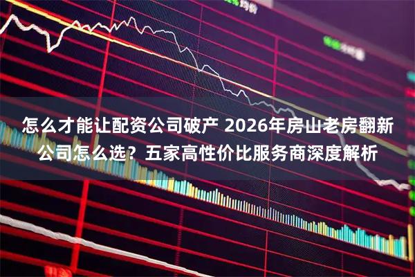 怎么才能让配资公司破产 2026年房山老房翻新公司怎么选？五家高性价比服务商深度解析
