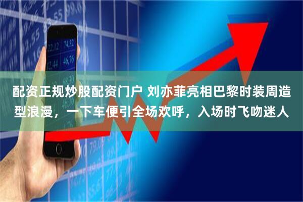 配资正规炒股配资门户 刘亦菲亮相巴黎时装周造型浪漫，一下车便引全场欢呼，入场时飞吻迷人