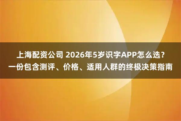 上海配资公司 2026年5岁识字APP怎么选？一份包含测评、价格、适用人群的终极决策指南