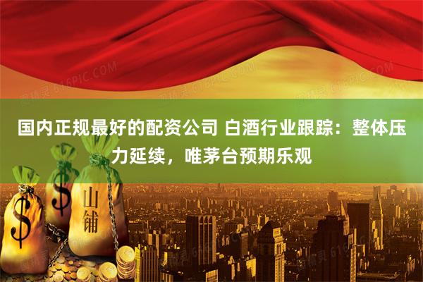 国内正规最好的配资公司 白酒行业跟踪：整体压力延续，唯茅台预期乐观