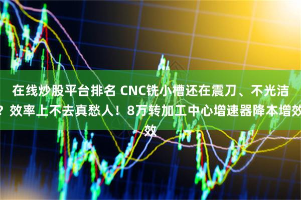 在线炒股平台排名 CNC铣小槽还在震刀、不光洁？效率上不去真愁人！8万转加工中心增速器降本增效